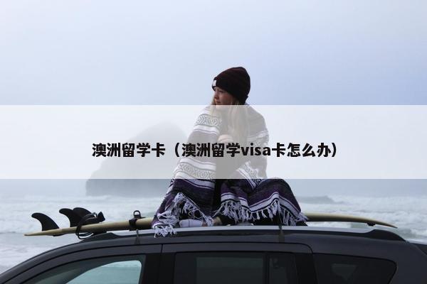 澳洲留学卡（澳洲留学visa卡怎么办）