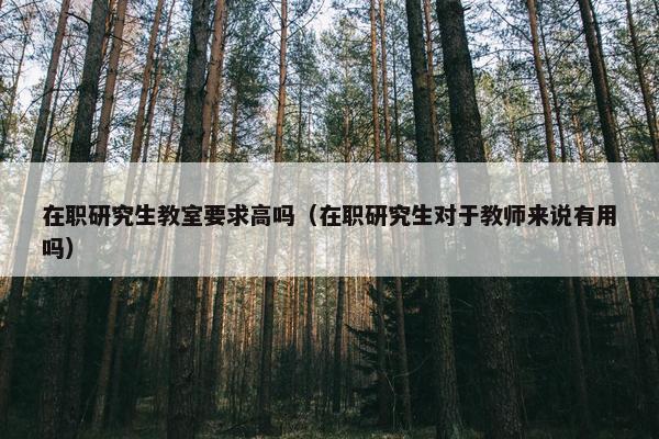 在职研究生教室要求高吗（在职研究生对于教师来说有用吗）