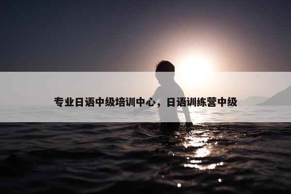 专业日语中级培训中心，日语训练营中级