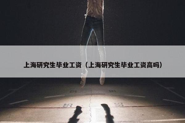 上海研究生毕业工资（上海研究生毕业工资高吗）
