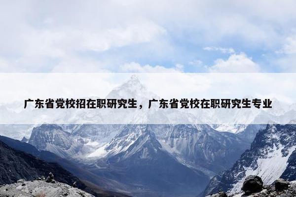 广东省党校招在职研究生，广东省党校在职研究生专业