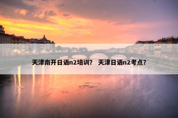 天津南开日语n2培训？ 天津日语n2考点？