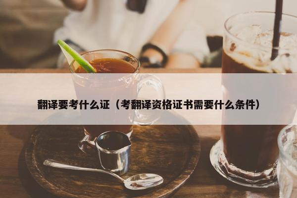 翻译要考什么证（考翻译资格证书需要什么条件）