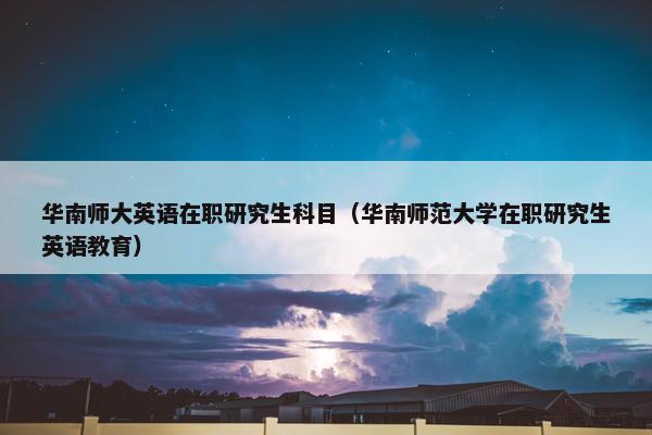 华南师大英语在职研究生科目（华南师范大学在职研究生英语教育）