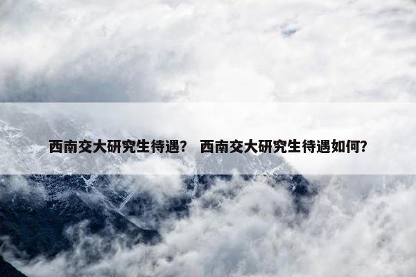 西南交大研究生待遇？ 西南交大研究生待遇如何？