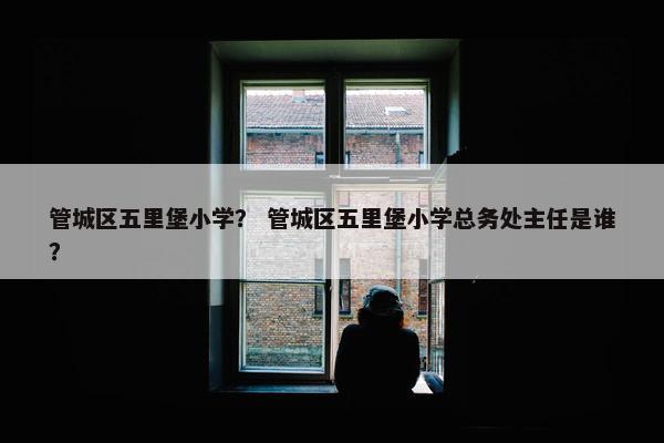 管城区五里堡小学？ 管城区五里堡小学总务处主任是谁？