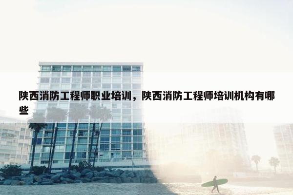陕西消防工程师职业培训，陕西消防工程师培训机构有哪些