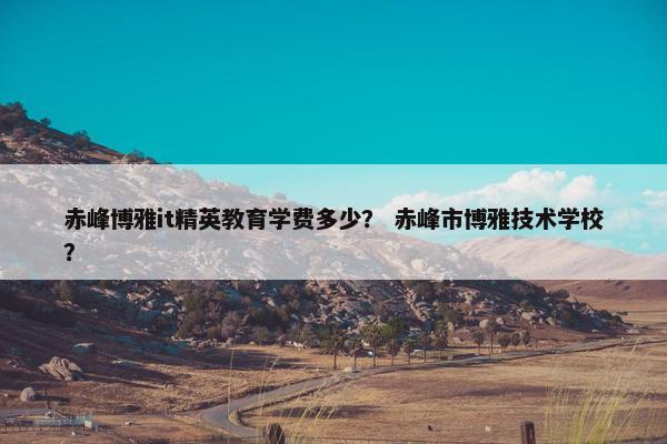 赤峰博雅it精英教育学费多少？ 赤峰市博雅技术学校？