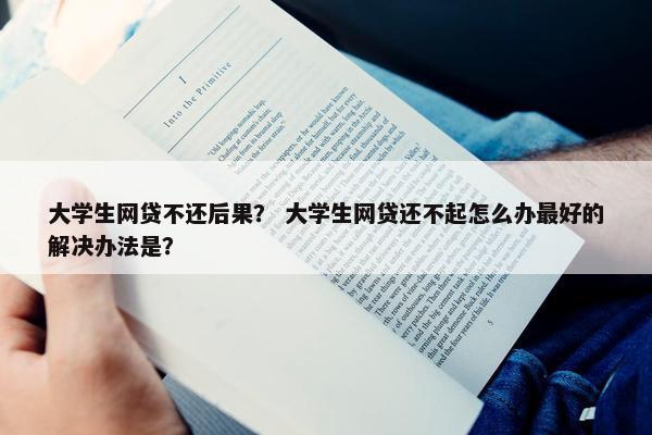 大学生网贷不还后果？ 大学生网贷还不起怎么办最好的解决办法是？