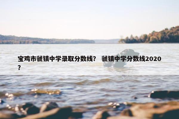 宝鸡市虢镇中学录取分数线？ 虢镇中学分数线2020？