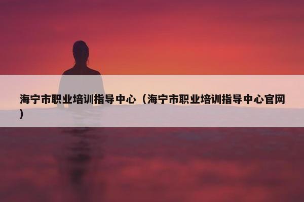 海宁市职业培训指导中心（海宁市职业培训指导中心官网）