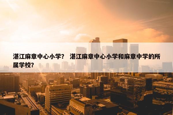 湛江麻章中心小学？ 湛江麻章中心小学和麻章中学的所属学校？