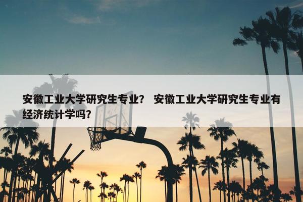 安徽工业大学研究生专业？ 安徽工业大学研究生专业有经济统计学吗？