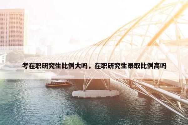 考在职研究生比例大吗，在职研究生录取比例高吗