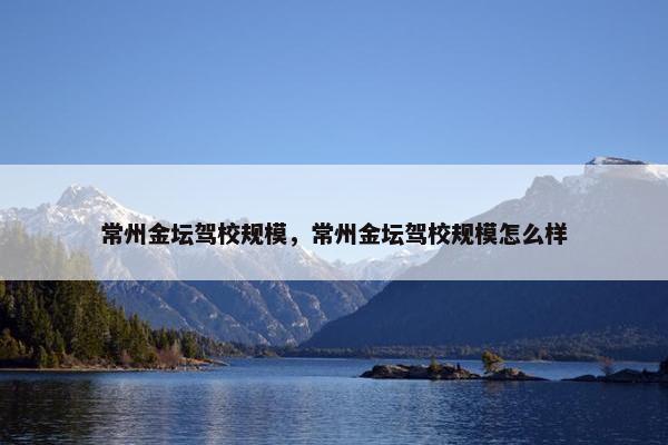 常州金坛驾校规模，常州金坛驾校规模怎么样