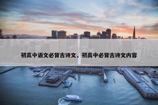 初高中语文必背古诗文，初高中必背古诗文内容