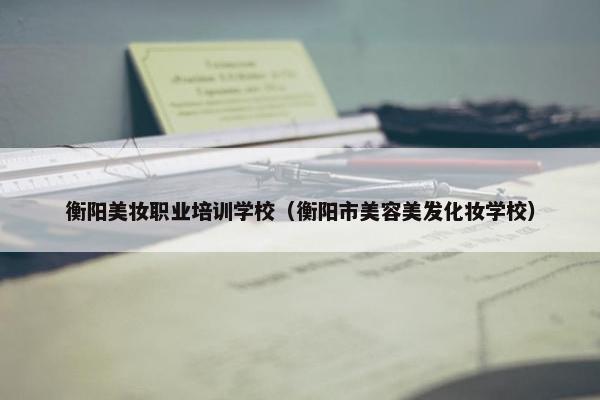 衡阳美妆职业培训学校（衡阳市美容美发化妆学校）