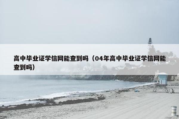 高中毕业证学信网能查到吗（04年高中毕业证学信网能查到吗）