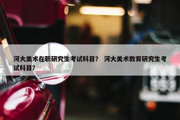 河大美术在职研究生考试科目？ 河大美术教育研究生考试科目？