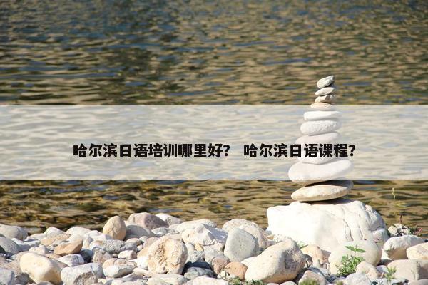 哈尔滨日语培训哪里好？ 哈尔滨日语课程？