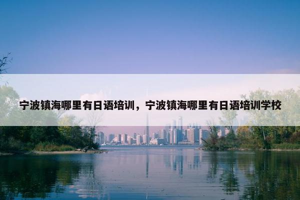 宁波镇海哪里有日语培训，宁波镇海哪里有日语培训学校
