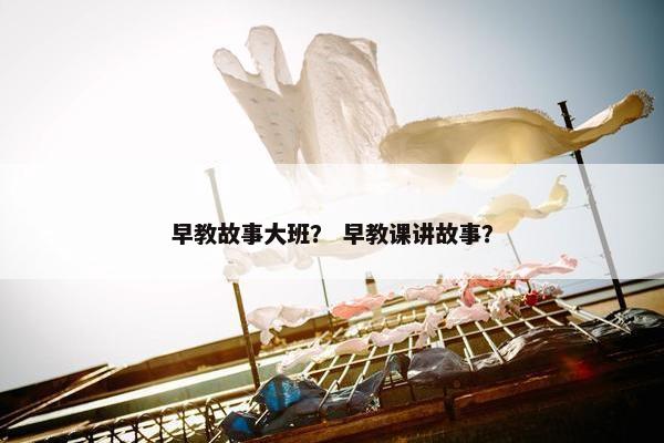 早教故事大班？ 早教课讲故事？