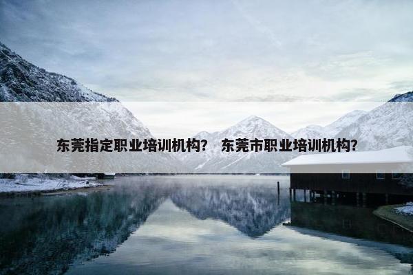 东莞指定职业培训机构？ 东莞市职业培训机构？