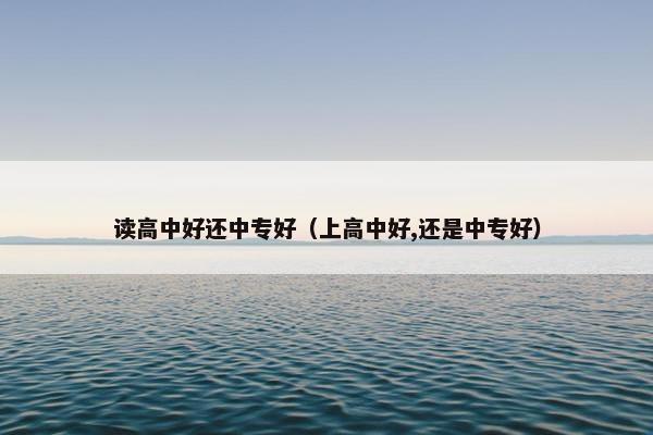 读高中好还中专好（上高中好,还是中专好）