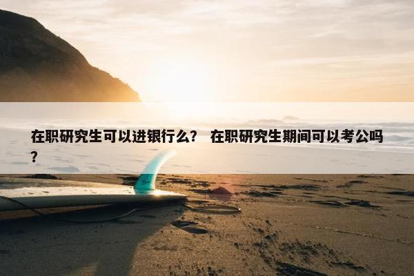 在职研究生可以进银行么？ 在职研究生期间可以考公吗？