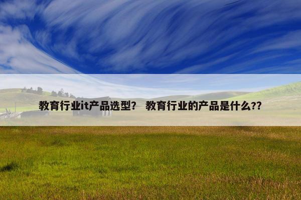 教育行业it产品选型？ 教育行业的产品是什么?？