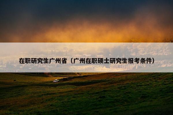 在职研究生广州省（广州在职硕士研究生报考条件）