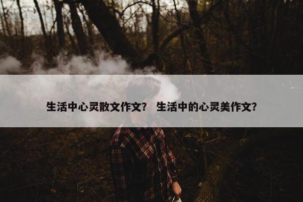 生活中心灵散文作文？ 生活中的心灵美作文？