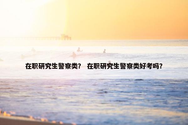 在职研究生警察类？ 在职研究生警察类好考吗？