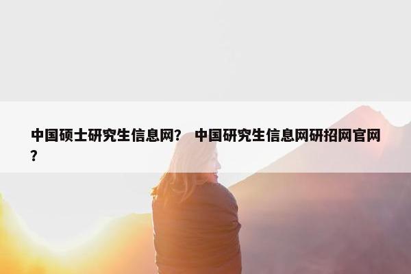 中国硕士研究生信息网？ 中国研究生信息网研招网官网？