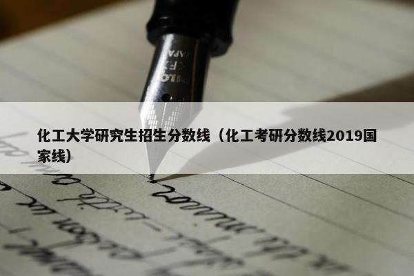 化工大学研究生招生分数线（化工考研分数线2019国家线）