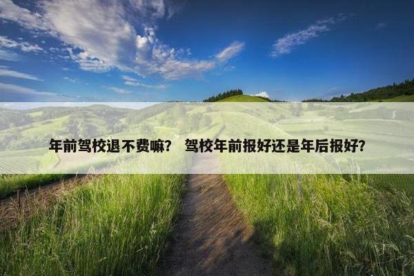 年前驾校退不费嘛？ 驾校年前报好还是年后报好？
