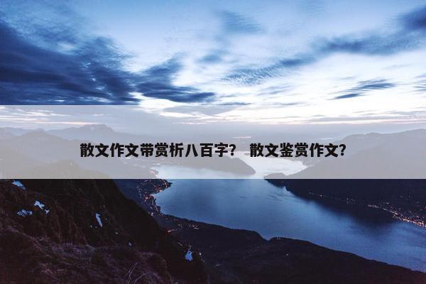散文作文带赏析八百字？ 散文鉴赏作文？