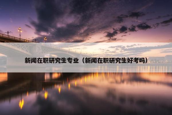 新闻在职研究生专业（新闻在职研究生好考吗）