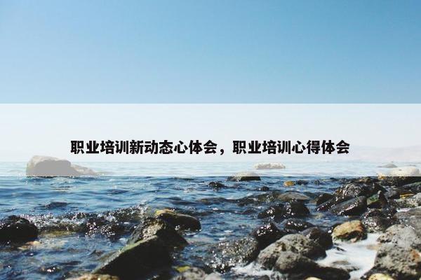职业培训新动态心体会，职业培训心得体会
