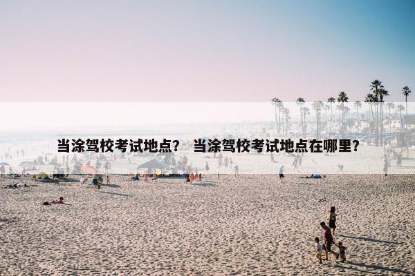 当涂驾校考试地点？ 当涂驾校考试地点在哪里？