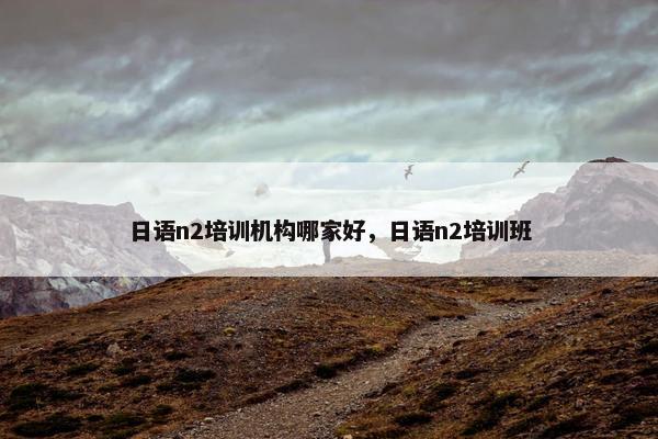 日语n2培训机构哪家好，日语n2培训班