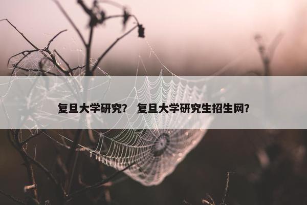 复旦大学研究？ 复旦大学研究生招生网？