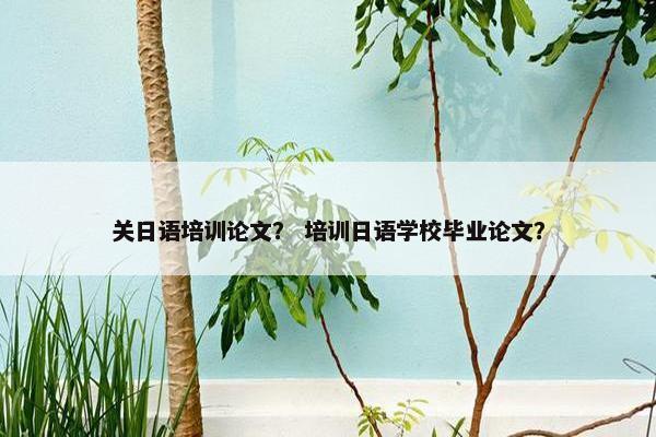 关日语培训论文？ 培训日语学校毕业论文？