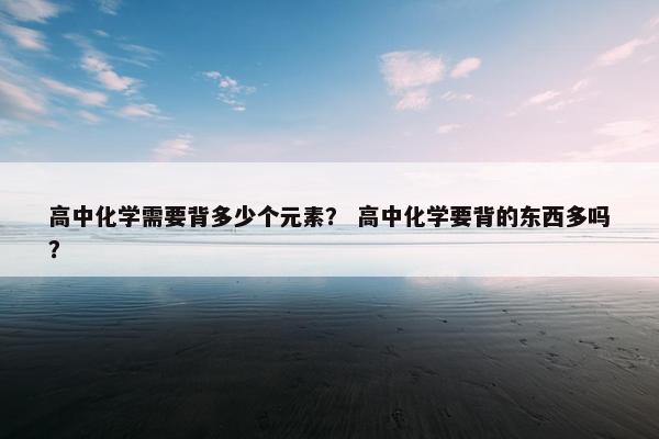高中化学需要背多少个元素？ 高中化学要背的东西多吗？