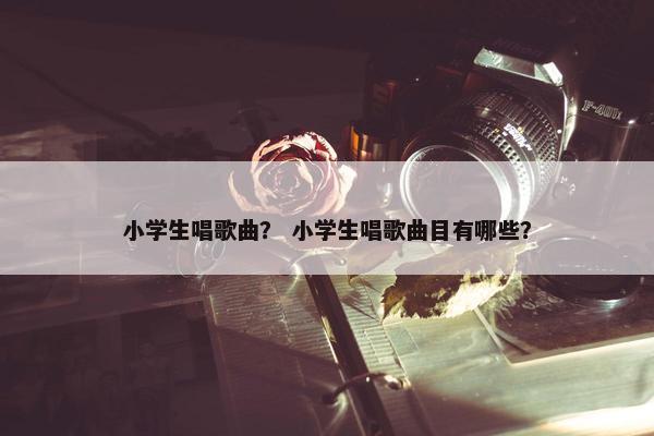 小学生唱歌曲？ 小学生唱歌曲目有哪些？