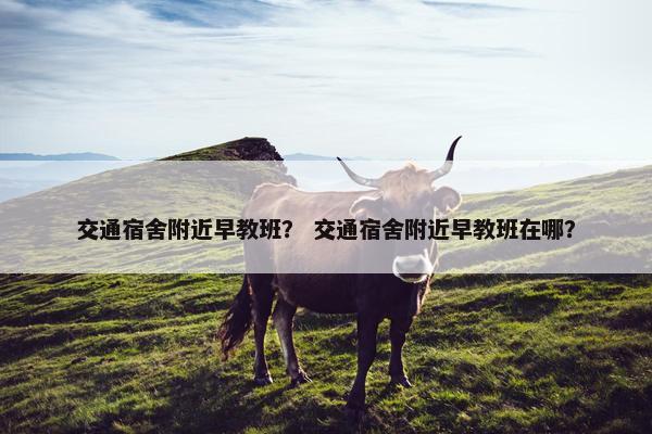 交通宿舍附近早教班？ 交通宿舍附近早教班在哪？