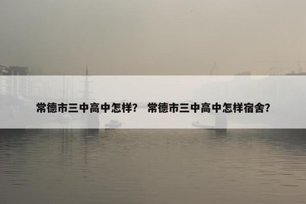 常德市三中高中怎样？ 常德市三中高中怎样宿舍？