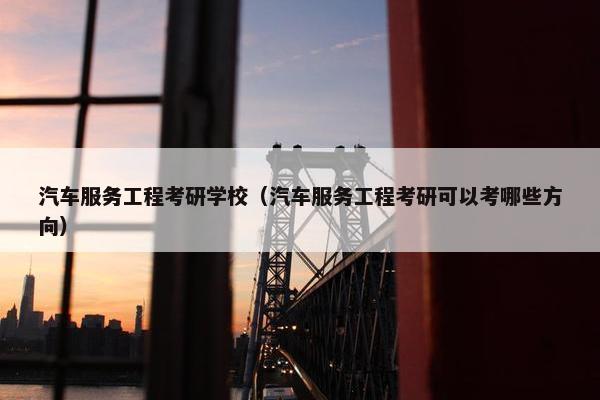 汽车服务工程考研学校（汽车服务工程考研可以考哪些方向）