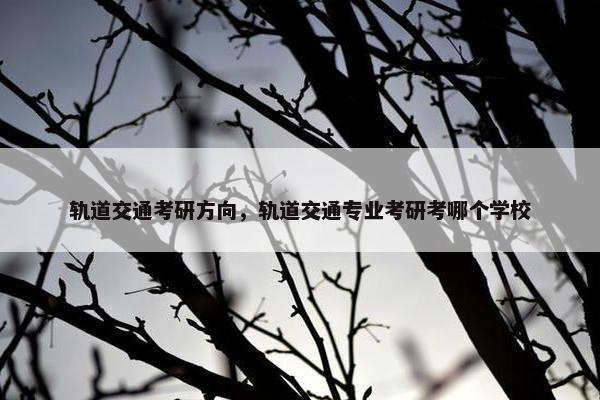 轨道交通考研方向，轨道交通专业考研考哪个学校