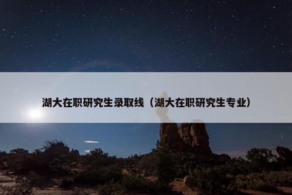 湖大在职研究生录取线（湖大在职研究生专业）